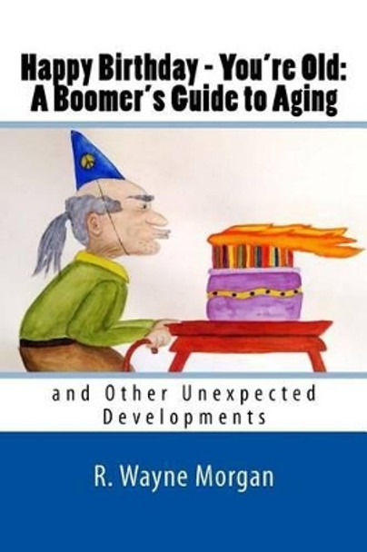 Happy Birthday - You're Old: A Boomer's Guide to Aging: and Other Unexpected Developments by R Wayne Morgan 9780984504886
