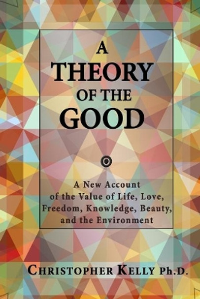 A Theory of the Good: A New Account of the Value of Life, Love, Freedom, Knowledge, Beauty, and the Environment by Christopher Kelly Ph D 9780986123016