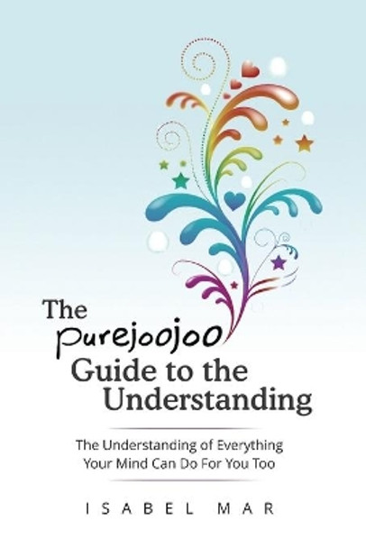 The Purejoojoo Guide To The Understanding: The Understanding of Everything Your Mind Can Do For You Too.: You are the master of your own mind. Your thoughts don't master you. by Isabel Mar 9780986346248