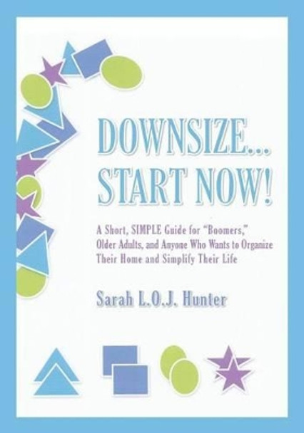 Downsize...Start Now!: A Short, SIMPLE Guide for&quot;Boomers,&quot; Older Adults, and Anyone Who Wants to Organize Their Home and Simplify Their Life by Sarah L O J Hunter 9780988442009