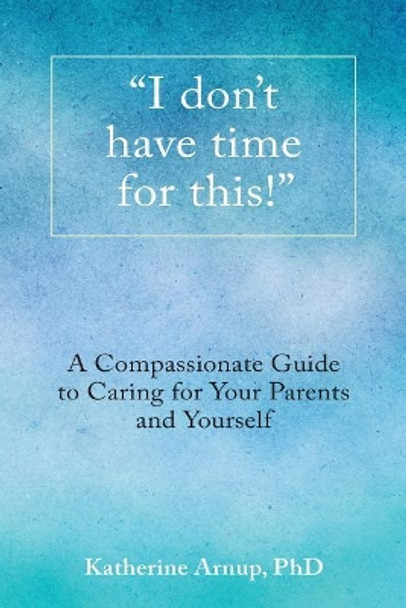 I Don't Have Time for This!: A Compassionate Guide to Caring for Your Parents and Yourself by Katherine Arnup 9780994007803