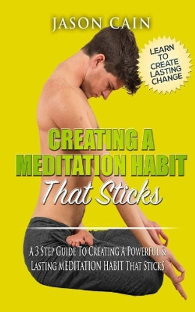 Creating A Meditation Habit That Sticks: A 3 Step Guild To Creating A Powerful & Lasting MEDITATION HABIT That Sticks by Jason Cain 9780994250247