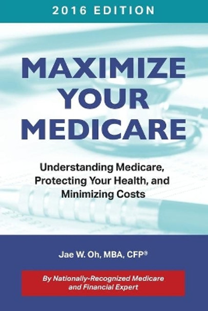 Maximize Your Medicare (2016 Edition): Understanding Medicare, Protecting Your Health, and Minimizing Costs by Jae W Oh 9780996798709