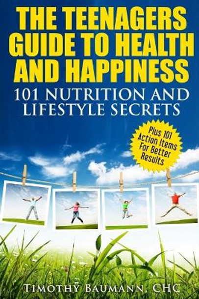 The Teenagers Guide To Health And Happiness: 101 Nutrition And Lifestyle Secrets by Timothy Baumann 9780997618730