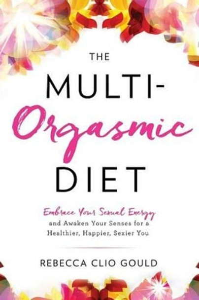 The Multi-Orgasmic Diet: Embrace Your Sexual Energy and Awaken Your Senses for a Healthier, Happier, Sexier You by Rebecca Clio Gould 9780997664508