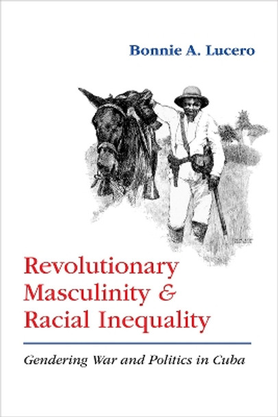 Revolutionary Masculinity and Racial Inequality: Gendering War and Politics in Cuba by Bonnie A. Lucero 9780826363336