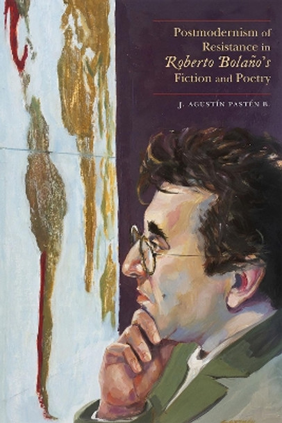 Postmodernism of Resistance in Roberto Bolaño's Fiction and Poetry by J. Agustín Pastén B. 9780826361868