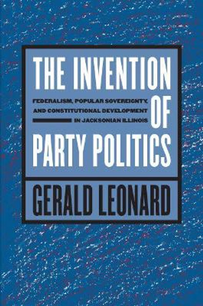 The Invention of Party Politics: Federalism, Popular Sovereignty, and Constitutional Development in Jacksonian Illinois by Gerald Leonard 9781469614885