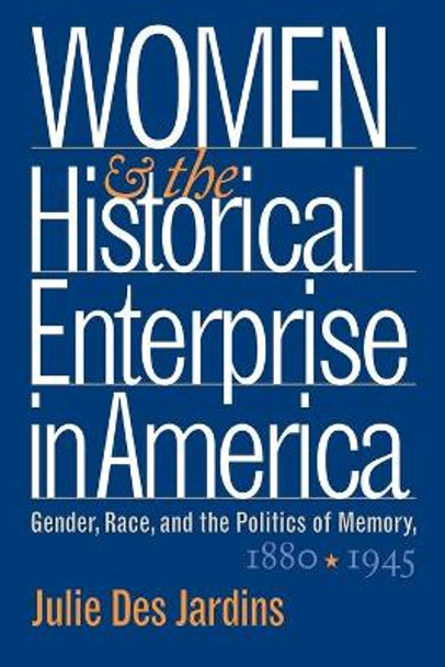 Women and the Historical Enterprise in America: Gender, Race and the Politics of Memory: Gender, Race, and the Politics of Memory, 1880-1945 by Julie Des Jardins 9780807854754