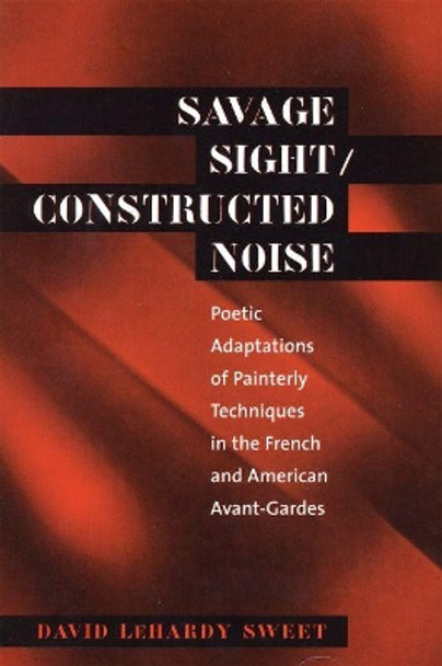 Savage Sight/Constructed Noise: Poetic Adaptations of Painterly Techniques in the French and American Avant-Gardes by David LeHardy Sweet 9780807892817