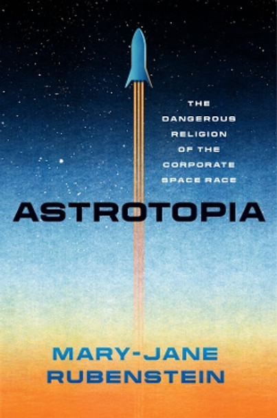 Astrotopia: The Dangerous Religion of the Corporate Space Race by Mary-Jane Rubenstein 9780226833385