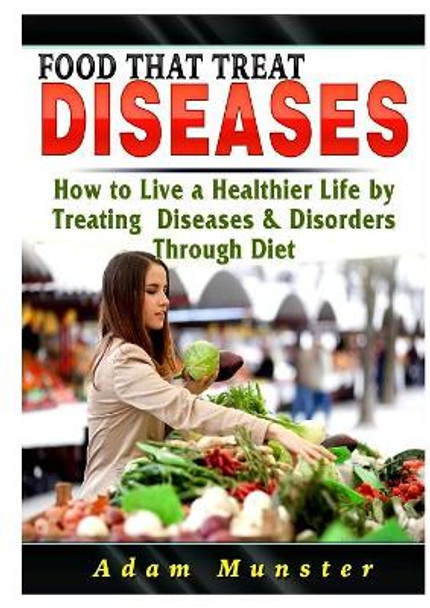 Foods That Treat Diseases: How to Live a Healthier Life by Treating Diseases & Disorders Through Diet by Adam Munster 9780359684618