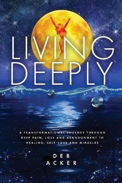 Living Deeply: A Transformational Journey Through Deep Pain, Loss and Abandonment to Healing, Self-Love and Miracles by Deb Acker 9780578475905