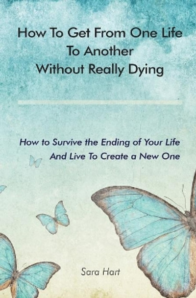 How to Get from One Life to Another Without Really Dying: How to Survive the Ending of Your Life And Live To Create a New One by Sara Hart 9780578705132