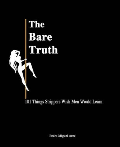 The Bare Truth: 101 Things Strippers Wish Men Would Learn by Pedro Miguel Arce 9780615492797