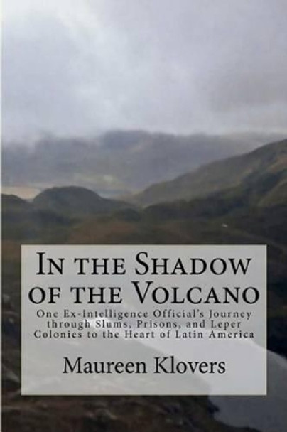 In the Shadow of the Volcano: One Ex-Intelligence Official's Journey through Slums, Prisons, and Leper Colonies to the Heart of Latin America by Maureen Klovers 9780615586458