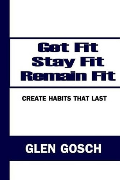 Get Fit, Stay Fit, Remain Fit: Create Habits that Last by Glen Gosch 9780615770932