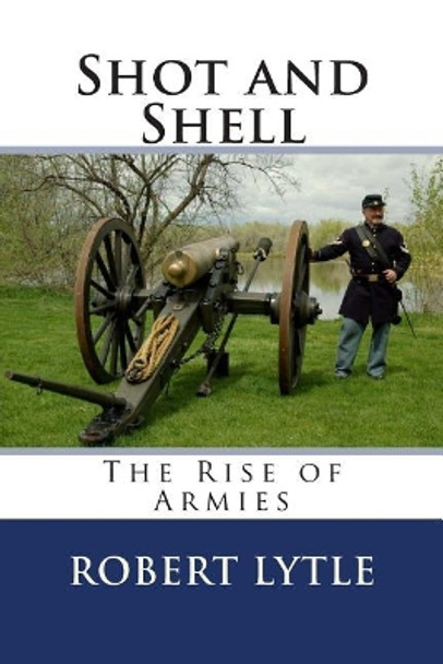 Shot and Shell: The Rise of Armies by Robert K Lytle 9780615781532