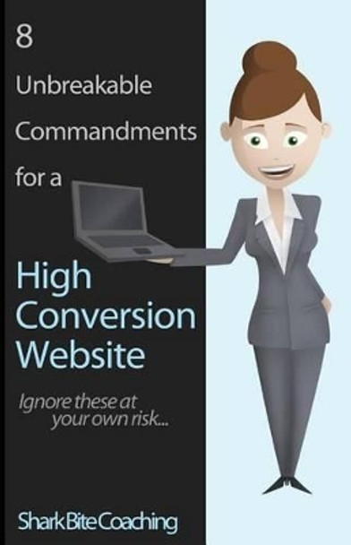 8 Unbreakable Commandments for a High Conversion Website: Ignore these at your own risk... by Shark Bite Coaching 9780615839653