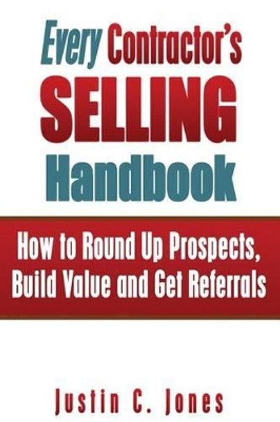 Every Contractor's Selling Handbook: How to Round Up Prospects, Build Value and Get Referrals by Justin C Jones 9780615868837
