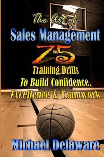 The Art of Sales Management: 75 Training Drills to Build Confidence, Excellence & Teamwork by Michael Delaware 9780615908250