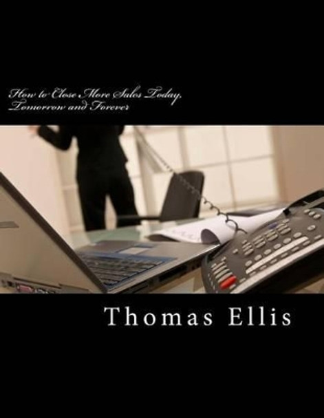 How to Close More Sales Today, Tomorrow and Forever: A Repeatable System that Guarantees Great Results by Thomas Ellis 9780615908335