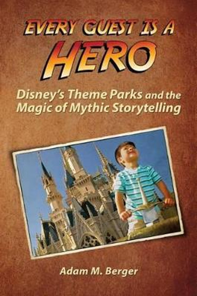 Every Guest is a Hero: Disney's Theme Parks and the Magic of Mythic Storytelling by Adam M Berger 9780615925592