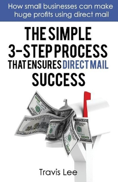 The Simple 3-Step Process That Ensures Direct Mail Success: How Small Businesses Can Make Huge Profits Using Direct Mail by Travis Lee 9780692059241