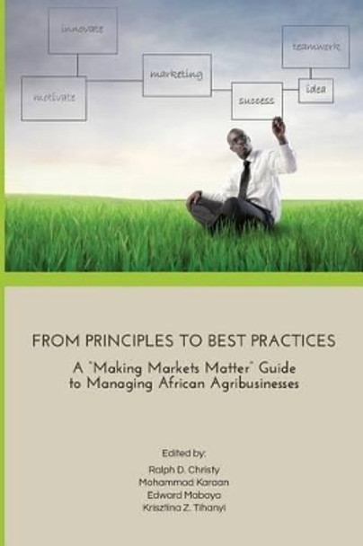 From Principles to Best Practices: A &quot;Making Markets Matter&quot; Guide to Managing African Agribusinesses by Krisztina Tihanyi 9780692417348