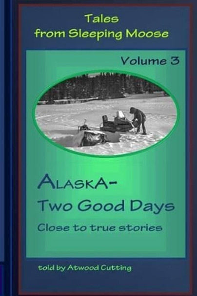 Tales from Sleeping Moose Vol.3: Alaska-Two Good Days by Atwood Cutting 9780692483947