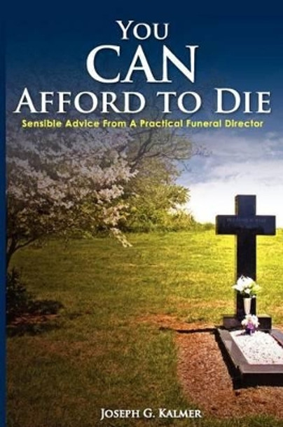 You Can Afford to Die: Sensible Advice from a Practical Funeral Director by Joseph G Kalmer 9780983172604