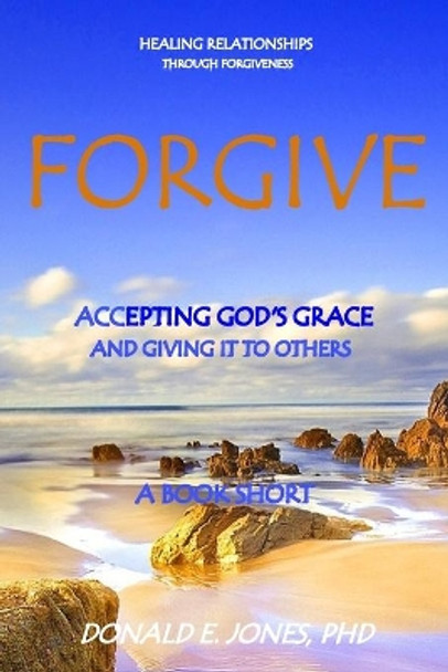 Forgive Healing Relationships Through Forgiveness Accepting God's Grace And Giving It To Others A Book Short by Donald E Jones 9780692741238