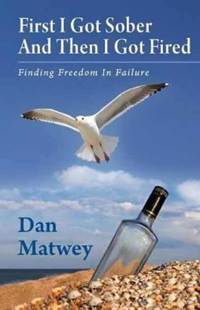 First I Got Sober And Then I Got Fired: Finding Freedom In Failure by Dan Matwey 9780987881304