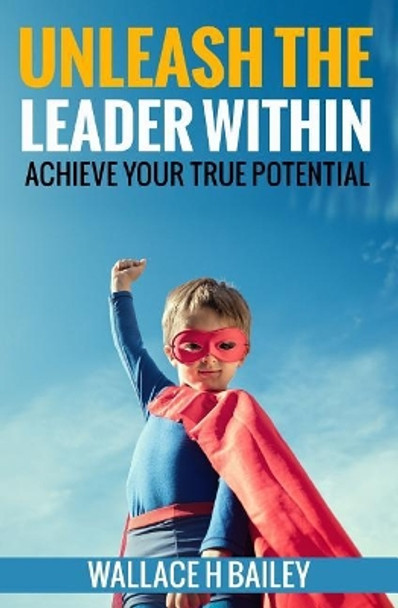 Unleash The Leader Within: Achieve your true potential by Wallace H Bailey 9780692909331