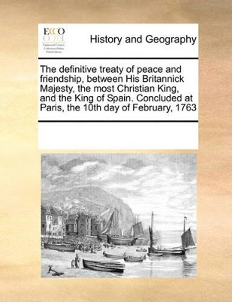 The Definitive Treaty of Peace and Friendship, Between His Britannick Majesty, the Most Christian King, and the King of Spain. Concluded at Paris, the 10th Day of February, 1763 by Multiple Contributors 9780699112321