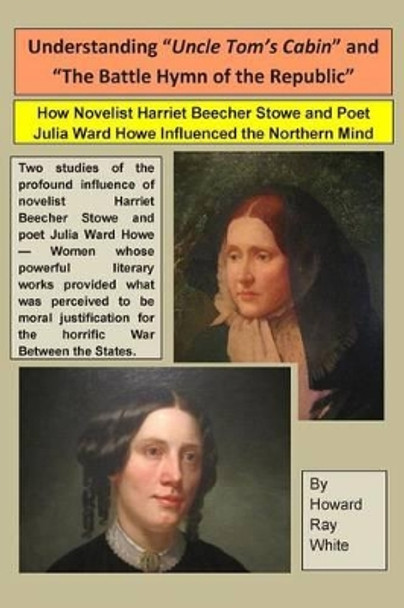 Understanding &quot;Uncle Tom's Cabin&quot; and &quot;The Battle Hymn of the Republic&quot;: How Novelist Harriet Beecher Stowe and Poet Julia Ward Howe Influenced the Northern Mind by Howard Ray White 9780983719205