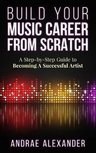 Build Your Music Career From Scratch: A Step By Step Guide to Becoming A Successful Artist by Andrae Alexander 9780990475415