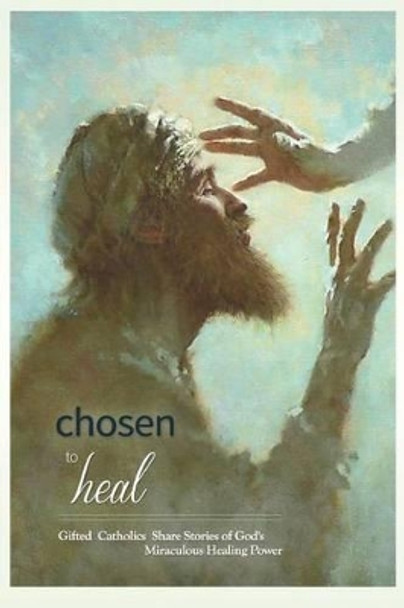 Chosen to Heal: Gifted Catholics Share Stories of God's Miraculous Healing Power by Laura Jamison Wright 9780991086412