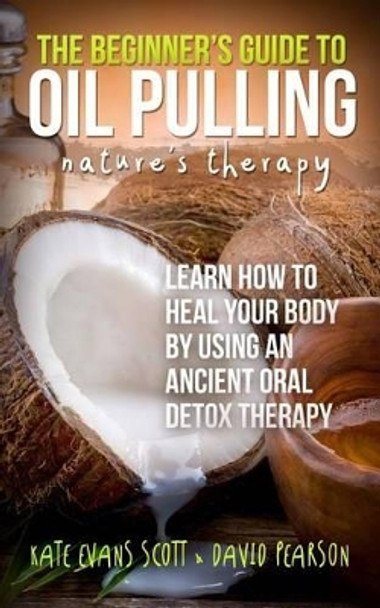 The Beginner's Guide To Oil Pulling: Nature's Therapy: Learn How To Heal Your Body By Using An Ancient Oral Detox Therapy by David Pearson 9780991972982