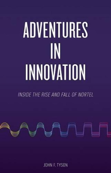 Adventures in Innovation: Inside the Rise and Fall of Nortel by John F Tyson 9780993619304