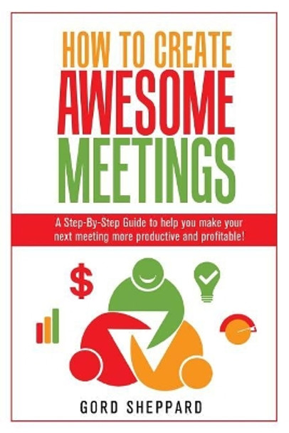 How To Create Awesome Meetings: A Step-By Step Guide to help you make your next meeting more productive and profitable! by Gord Sheppard 9780994929105