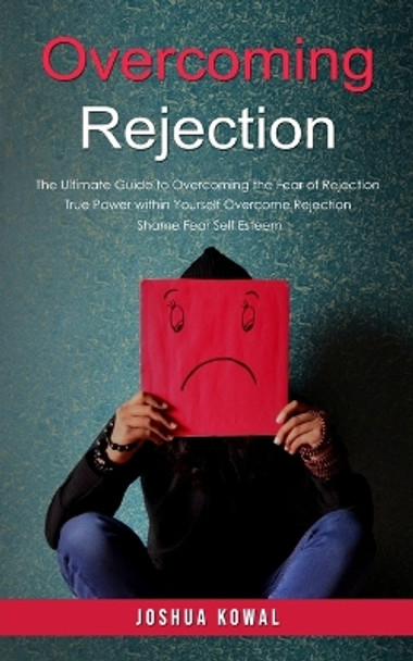 Overcoming Rejection: The Ultimate Guide to Overcoming the Fear of Rejection (The True Power within Yourself Overcome Rejection Shame Fear Self Esteem) by Joshua Kowal 9780995206687