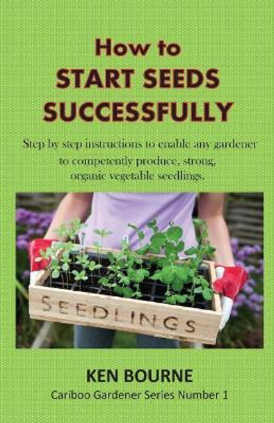 How to Start Seeds Successfully: Step by step instructions to enable any gardener to competently produce, strong, organic vegetable seedlings by Ken Bourne 9780995880511