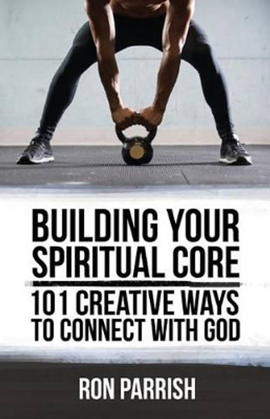 Building Your Spiritual Core: 101 Creative Ways to Connect with God by Ron Parrish 9780996292481