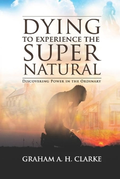 'Dying' to Experience the Supernatural: Discovering Power in the Ordinary by Graham A H Clarke 9780578727813