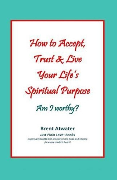 How to Accept, Trust & Live Your Life's Spiritual Purpose: Am I worthy?: Empower Your Spiritual Purpose in Life by Brent Atwater 9780615581910