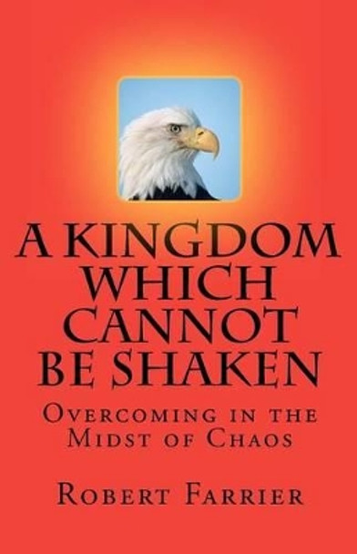 A Kingdom which cannot be Shaken: Overcoming in the Midst of Chaos by Robert A Farrier 9780615470818