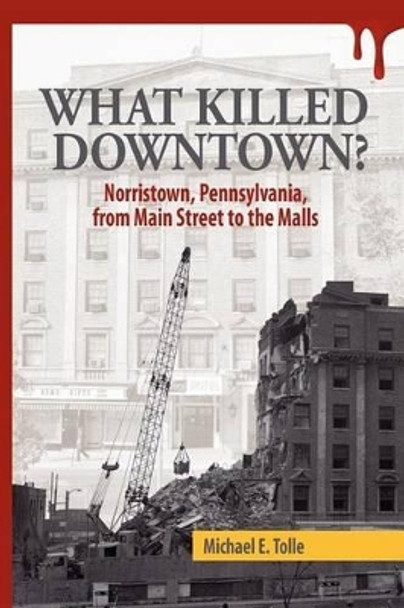 What Killed Downtown?: Norristown, Pennsylvania, from Main Street to the Malls by Michael E Tolle 9780615722221