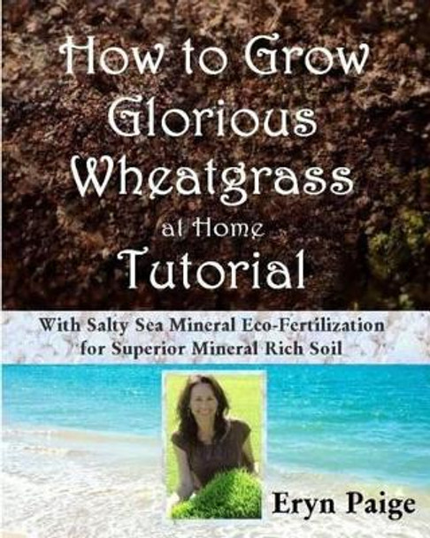 How to Grow Glorious Wheatgrass at Home Tutorial: With Salty Sea Mineral Eco-Fertilization for Superior Mineral Rich Soil by Eryn Paige 9780615766379