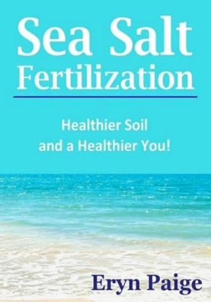 Sea Salt Fertilization: Healthier Soil and a Healthier You! by Eryn Paige 9780615857527